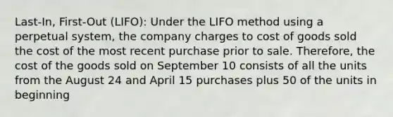 Last-In, First-Out (LIFO): Under the LIFO method using a perpetual system, the company charges to cost of goods sold the cost of the most recent purchase prior to sale. Therefore, the cost of the goods sold on September 10 consists of all the units from the August 24 and April 15 purchases plus 50 of the units in beginning