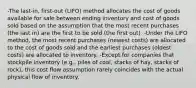 -The last-in, first-out (LIFO) method allocates the cost of goods available for sale between ending inventory and cost of goods sold based on the assumption that the most recent purchases (the last in) are the first to be sold (the first out). -Under the LIFO method, the most recent purchases (newest costs) are allocated to the cost of goods sold and the earliest purchases (oldest costs) are allocated to inventory. -Except for companies that stockpile inventory (e.g., piles of coal, stacks of hay, stacks of rock), this cost flow assumption rarely coincides with the actual physical flow of inventory.