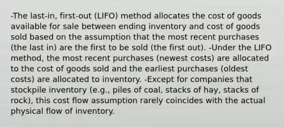 -The last-in, first-out (LIFO) method allocates the cost of goods available for sale between ending inventory and cost of goods sold based on the assumption that the most recent purchases (the last in) are the first to be sold (the first out). -Under the LIFO method, the most recent purchases (newest costs) are allocated to the cost of goods sold and the earliest purchases (oldest costs) are allocated to inventory. -Except for companies that stockpile inventory (e.g., piles of coal, stacks of hay, stacks of rock), this cost flow assumption rarely coincides with the actual physical flow of inventory.