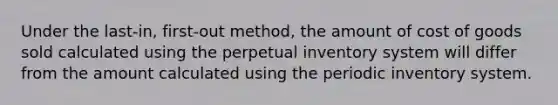 Under the last-in, first-out method, the amount of cost of goods sold calculated using the perpetual inventory system will differ from the amount calculated using the periodic inventory system.