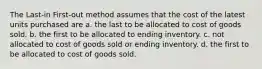 The Last-in First-out method assumes that the cost of the latest units purchased are a. the last to be allocated to cost of goods sold. b. the first to be allocated to ending inventory. c. not allocated to cost of goods sold or ending inventory. d. the first to be allocated to cost of goods sold.