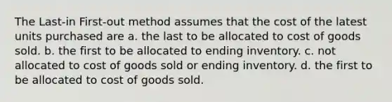 The Last-in First-out method assumes that the cost of the latest units purchased are a. the last to be allocated to cost of goods sold. b. the first to be allocated to ending inventory. c. not allocated to cost of goods sold or ending inventory. d. the first to be allocated to cost of goods sold.