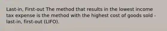 Last-in, First-out The method that results in the lowest income tax expense is the method with the highest cost of goods sold - last-in, first-out (LIFO).