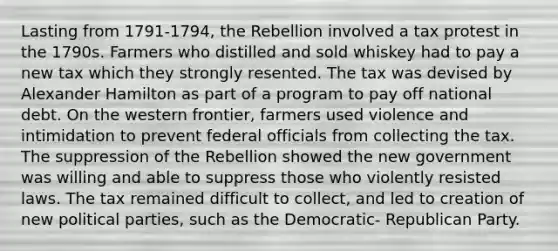 Lasting from 1791-1794, the Rebellion involved a tax protest in the 1790s. Farmers who distilled and sold whiskey had to pay a new tax which they strongly resented. The tax was devised by Alexander Hamilton as part of a program to pay off national debt. On the western frontier, farmers used violence and intimidation to prevent federal officials from collecting the tax. The suppression of the Rebellion showed the new government was willing and able to suppress those who violently resisted laws. The tax remained difficult to collect, and led to creation of new political parties, such as the Democratic- Republican Party.