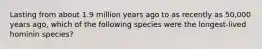 Lasting from about 1.9 million years ago to as recently as 50,000 years ago, which of the following species were the longest-lived hominin species?