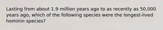 Lasting from about 1.9 million years ago to as recently as 50,000 years ago, which of the following species were the longest-lived hominin species?