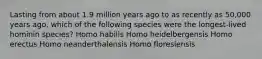 Lasting from about 1.9 million years ago to as recently as 50,000 years ago, which of the following species were the longest-lived hominin species? Homo habilis Homo heidelbergensis Homo erectus Homo neanderthalensis Homo floresiensis