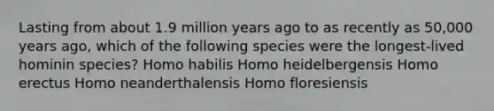 Lasting from about 1.9 million years ago to as recently as 50,000 years ago, which of the following species were the longest-lived hominin species? Homo habilis Homo heidelbergensis Homo erectus Homo neanderthalensis Homo floresiensis