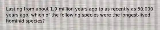 Lasting from about 1.9 million years ago to as recently as 50,000 years ago, which of the following species were the longest-lived hominid species?