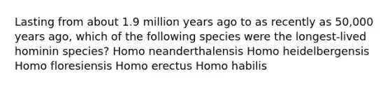 Lasting from about 1.9 million years ago to as recently as 50,000 years ago, which of the following species were the longest-lived hominin species? Homo neanderthalensis Homo heidelbergensis Homo floresiensis Homo erectus Homo habilis