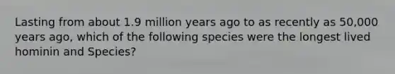 Lasting from about 1.9 million years ago to as recently as 50,000 years ago, which of the following species were the longest lived hominin and Species?