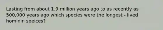 Lasting from about 1.9 million years ago to as recently as 500,000 years ago which species were the longest - lived hominin speices?