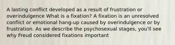 A lasting conflict developed as a result of frustration or overindulgence What is a fixation? A fixation is an unresolved conflict or emotional hang-up caused by overindulgence or by frustration. As we describe the psychosexual stages, you'll see why Freud considered fixations important