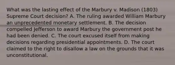 What was the lasting effect of the Marbury v. Madison (1803) Supreme Court decision? A. The ruling awarded William Marbury an unprecedented monetary settlement. B. The decision compelled Jefferson to award Marbury the government post he had been denied. C. The court excused itself from making decisions regarding presidential appointments. D. The court claimed to the right to disallow a law on the grounds that it was unconstitutional.