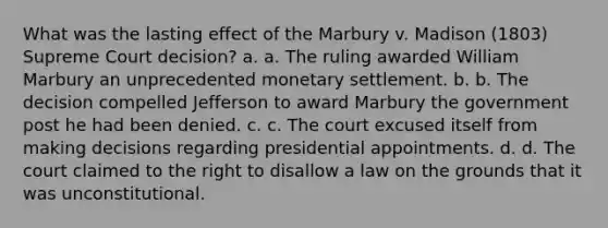 What was the lasting effect of the Marbury v. Madison (1803) Supreme Court decision? a. a. The ruling awarded William Marbury an unprecedented monetary settlement. b. b. The decision compelled Jefferson to award Marbury the government post he had been denied. c. c. The court excused itself from making decisions regarding presidential appointments. d. d. The court claimed to the right to disallow a law on the grounds that it was unconstitutional.