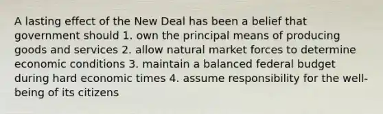 A lasting effect of the New Deal has been a belief that government should 1. own the principal means of producing goods and services 2. allow natural market forces to determine economic conditions 3. maintain a balanced federal budget during hard economic times 4. assume responsibility for the well-being of its citizens