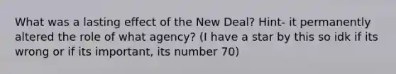 What was a lasting effect of the New Deal? Hint- it permanently altered the role of what agency? (I have a star by this so idk if its wrong or if its important, its number 70)