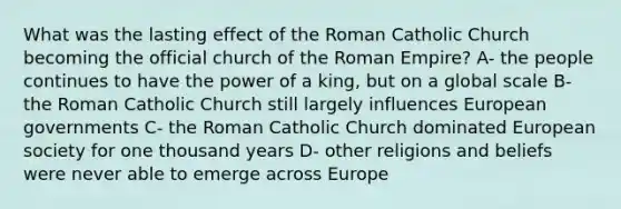 What was the lasting effect of the Roman Catholic Church becoming the official church of the Roman Empire? A- the people continues to have the power of a king, but on a global scale B- the Roman Catholic Church still largely influences European governments C- the Roman Catholic Church dominated European society for one thousand years D- other religions and beliefs were never able to emerge across Europe