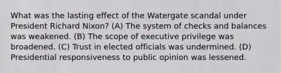 What was the lasting effect of the Watergate scandal under President Richard Nixon? (A) The system of checks and balances was weakened. (B) The scope of executive privilege was broadened. (C) Trust in elected officials was undermined. (D) Presidential responsiveness to public opinion was lessened.