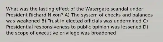 What was the lasting effect of the Watergate scandal under President Richard Nixon? A) The system of checks and balances was weakened B) Trust in elected officials was undermined C) Presidential responsiveness to public opinion was lessened D) the scope of executive privilege was broadened