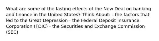 What are some of the lasting effects of the New Deal on banking and finance in the United States? Think About: - the factors that led to the Great Depression - the Federal Deposit Insurance Corporation (FDIC) - the Securities and Exchange Commission (SEC)