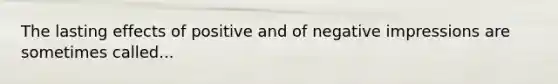 The lasting effects of positive and of negative impressions are sometimes called...