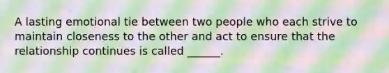 A lasting emotional tie between two people who each strive to maintain closeness to the other and act to ensure that the relationship continues is called ______.