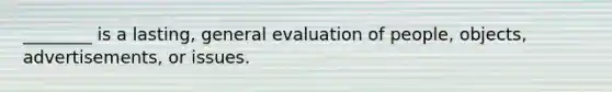 ________ is a lasting, general evaluation of people, objects, advertisements, or issues.