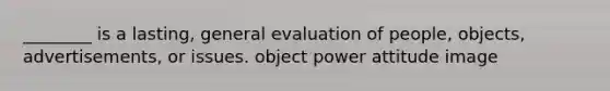 ________ is a lasting, general evaluation of people, objects, advertisements, or issues. object power attitude image