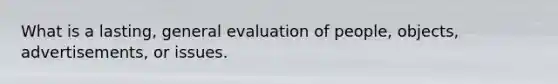 What is a lasting, general evaluation of people, objects, advertisements, or issues.