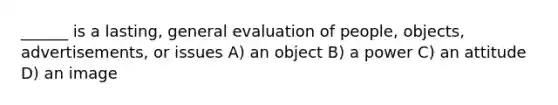 ______ is a lasting, general evaluation of people, objects, advertisements, or issues A) an object B) a power C) an attitude D) an image