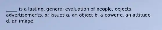 _____ is a lasting, general evaluation of people, objects, advertisements, or issues a. an object b. a power c. an attitude d. an image