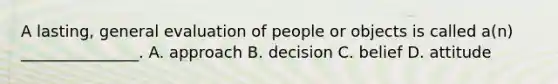 A lasting, general evaluation of people or objects is called a(n) _______________. A. approach B. decision C. belief D. attitude