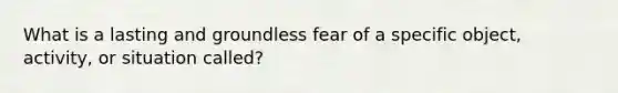 What is a lasting and groundless fear of a specific object, activity, or situation called?