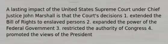 A lasting impact of the United States Supreme Court under Chief Justice John Marshall is that the Court's decisions 1. extended the Bill of Rights to enslaved persons 2. expanded the power of the Federal Government 3. restricted the authority of Congress 4. promoted the views of the President