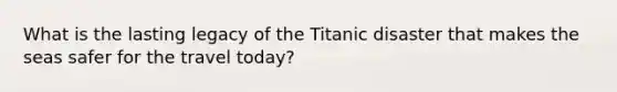 What is the lasting legacy of the Titanic disaster that makes the seas safer for the travel today?