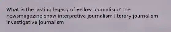 What is the lasting legacy of yellow journalism? the newsmagazine show interpretive journalism literary journalism investigative journalism