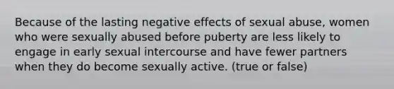 Because of the lasting negative effects of sexual abuse, women who were sexually abused before puberty are less likely to engage in early sexual intercourse and have fewer partners when they do become sexually active. (true or false)