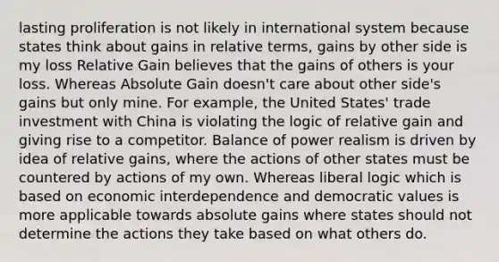 lasting proliferation is not likely in international system because states think about gains in relative terms, gains by other side is my loss Relative Gain believes that the gains of others is your loss. Whereas Absolute Gain doesn't care about other side's gains but only mine. For example, the United States' trade investment with China is violating the logic of relative gain and giving rise to a competitor. Balance of power realism is driven by idea of relative gains, where the actions of other states must be countered by actions of my own. Whereas liberal logic which is based on economic interdependence and democratic values is more applicable towards absolute gains where states should not determine the actions they take based on what others do.