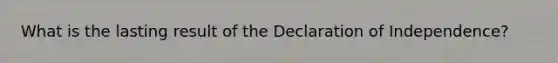 What is the lasting result of the Declaration of Independence?