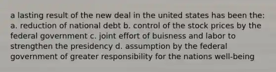 a lasting result of the new deal in the united states has been the: a. reduction of national debt b. control of the stock prices by the federal government c. joint effort of buisness and labor to strengthen the presidency d. assumption by the federal government of greater responsibility for the nations well-being