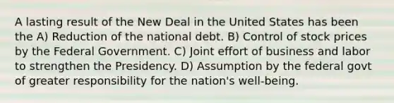 A lasting result of the New Deal in the United States has been the A) Reduction of the national debt. B) Control of stock prices by the Federal Government. C) Joint effort of business and labor to strengthen the Presidency. D) Assumption by the federal govt of greater responsibility for the nation's well-being.