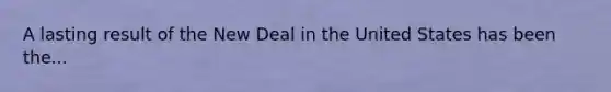 A lasting result of the New Deal in the United States has been the...