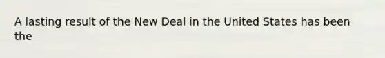 A lasting result of the New Deal in the United States has been the