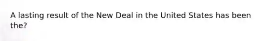 A lasting result of the New Deal in the United States has been the?