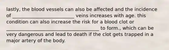 lastly, the blood vessels can also be affected and the incidence of __________________________ veins increases with age. this condition can also increase the risk for a blood clot or _______________________________________ to form., which can be very dangerous and lead to death if the clot gets trapped in a major artery of the body.