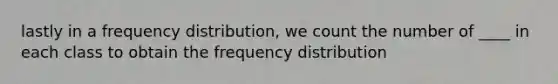 lastly in a frequency distribution, we count the number of ____ in each class to obtain the frequency distribution