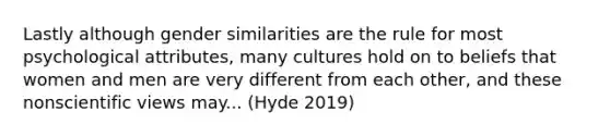 Lastly although gender similarities are the rule for most psychological attributes, many cultures hold on to beliefs that women and men are very different from each other, and these nonscientific views may... (Hyde 2019)