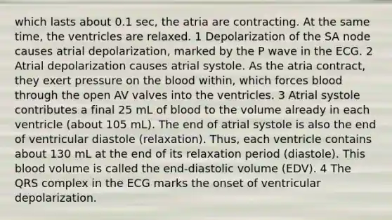 which lasts about 0.1 sec, the atria are contracting. At the same time, the ventricles are relaxed. 1 Depolarization of the SA node causes atrial depolarization, marked by the P wave in the ECG. 2 Atrial depolarization causes atrial systole. As the atria contract, they exert pressure on <a href='https://www.questionai.com/knowledge/k7oXMfj7lk-the-blood' class='anchor-knowledge'>the blood</a> within, which forces blood through the open AV valves into the ventricles. 3 Atrial systole contributes a final 25 mL of blood to the volume already in each ventricle (about 105 mL). The end of atrial systole is also the end of ventricular diastole (relaxation). Thus, each ventricle contains about 130 mL at the end of its relaxation period (diastole). This blood volume is called the end-diastolic volume (EDV). 4 The QRS complex in the ECG marks the onset of ventricular depolarization.