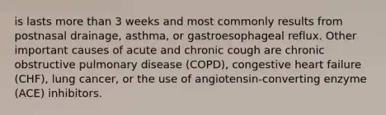 is lasts more than 3 weeks and most commonly results from postnasal drainage, asthma, or gastroesophageal reflux. Other important causes of acute and chronic cough are chronic obstructive pulmonary disease (COPD), congestive heart failure (CHF), lung cancer, or the use of angiotensin-converting enzyme (ACE) inhibitors.